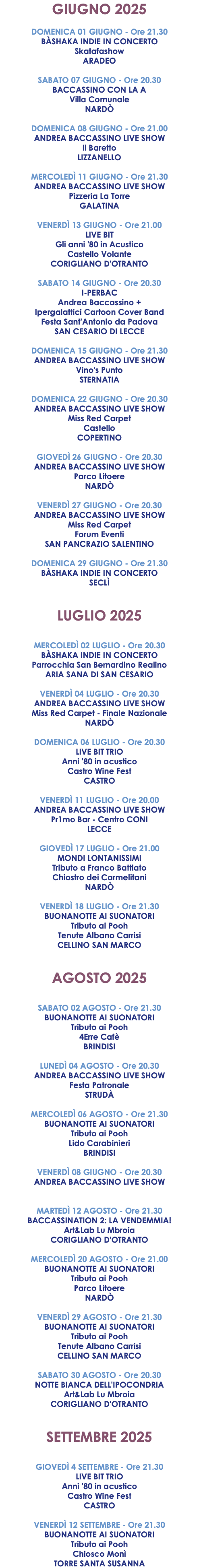 GIUGNO 2025 DOMENICA 01 GIUGNO - Ore 21.30 BÀSHAKA INDIE IN CONCERTO Skatafashow ARADEO SABATO 07 GIUGNO - Ore 20.30 BACCASSINO CON LA A Villa Comunale NARDÒ DOMENICA 08 GIUGNO - Ore 21.00 ANDREA BACCASSINO LIVE SHOW Il Baretto LIZZANELLO MERCOLEDÌ 11 GIUGNO - Ore 21.30 ANDREA BACCASSINO LIVE SHOW Pizzeria La Torre GALATINA VENERDÌ 13 GIUGNO - Ore 21.00 LIVE BIT Gli anni '80 in Acustico Castello Volante CORIGLIANO D'OTRANTO SABATO 14 GIUGNO - Ore 20.30 I-PERBAC Andrea Baccassino + Ipergalattici Cartoon Cover Band Festa Sant'Antonio da Padova SAN CESARIO DI LECCE DOMENICA 15 GIUGNO - Ore 21.30 ANDREA BACCASSINO LIVE SHOW Vino's Punto STERNATIA DOMENICA 22 GIUGNO - Ore 20.30 ANDREA BACCASSINO LIVE SHOW Miss Red Carpet Castello COPERTINO GIOVEDÌ 26 GIUGNO - Ore 20.30 ANDREA BACCASSINO LIVE SHOW Parco Litoere NARDÒ VENERDÌ 27 GIUGNO - Ore 20.30 ANDREA BACCASSINO LIVE SHOW Miss Red Carpet Forum Eventi SAN PANCRAZIO SALENTINO DOMENICA 29 GIUGNO - Ore 21.30 BÀSHAKA INDIE IN CONCERTO SECLÌ LUGLIO 2025 MERCOLEDÌ 02 LUGLIO - Ore 20.30 BÀSHAKA INDIE IN CONCERTO Parrocchia San Bernardino Realino ARIA SANA DI SAN CESARIO VENERDÌ 04 LUGLIO - Ore 20.30 ANDREA BACCASSINO LIVE SHOW Miss Red Carpet - Finale Nazionale NARDÒ DOMENICA 06 LUGLIO - Ore 20.30 LIVE BIT TRIO Anni '80 in acustico Castro Wine Fest CASTRO VENERDÌ 11 LUGLIO - Ore 20.00 ANDREA BACCASSINO LIVE SHOW Pr1mo Bar - Centro CONI LECCE GIOVEDÌ 17 LUGLIO - Ore 21.00 MONDI LONTANISSIMI Tributo a Franco Battiato Chiostro dei Carmelitani NARDÒ VENERDÌ 18 LUGLIO - Ore 21.30 BUONANOTTE AI SUONATORI Tributo ai Pooh Tenute Albano Carrisi CELLINO SAN MARCO AGOSTO 2025 SABATO 02 AGOSTO - Ore 21.30 BUONANOTTE AI SUONATORI Tributo ai Pooh 4Erre Cafè BRINDISI LUNEDÌ 04 AGOSTO - Ore 20.30 ANDREA BACCASSINO LIVE SHOW Festa Patronale STRUDÀ MERCOLEDÌ 06 AGOSTO - Ore 21.30 BUONANOTTE AI SUONATORI Tributo ai Pooh Lido Carabinieri BRINDISI VENERDÌ 08 GIUGNO - Ore 20.30 ANDREA BACCASSINO LIVE SHOW MARTEDÌ 12 AGOSTO - Ore 21.30 BACCASSINATION 2: LA VENDEMMIA! Art&Lab Lu Mbroia CORIGLIANO D'OTRANTO MERCOLEDÌ 20 AGOSTO - Ore 21.00 BUONANOTTE AI SUONATORI Tributo ai Pooh Parco Litoere NARDÒ VENERDÌ 29 AGOSTO - Ore 21.30 BUONANOTTE AI SUONATORI Tributo ai Pooh Tenute Albano Carrisi CELLINO SAN MARCO SABATO 30 AGOSTO - Ore 20.30 NOTTE BIANCA DELL'IPOCONDRIA Art&Lab Lu Mbroia CORIGLIANO D'OTRANTO SETTEMBRE 2025 GIOVEDÌ 4 SETTEMBRE - Ore 21.30 LIVE BIT TRIO Anni '80 in acustico Castro Wine Fest CASTRO VENERDÌ 12 SETTEMBRE - Ore 21.30 BUONANOTTE AI SUONATORI Tributo ai Pooh Chiosco Monì TORRE SANTA SUSANNA