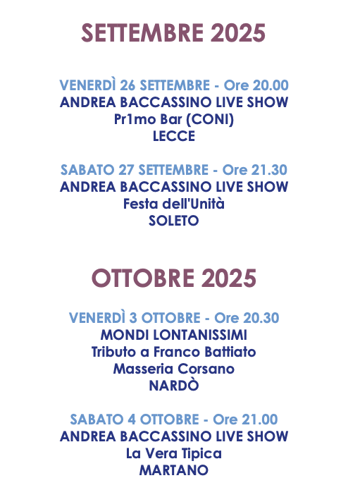 SETTEMBRE 2025 VENERDÌ 26 SETTEMBRE - Ore 20.00 ANDREA BACCASSINO LIVE SHOW Pr1mo Bar (CONI) LECCE SABATO 27 SETTEMBRE - Ore 21.30 ANDREA BACCASSINO LIVE SHOW Festa dell'Unità SOLETO OTTOBRE 2025 VENERDÌ 3 OTTOBRE - Ore 20.30 MONDI LONTANISSIMI Tributo a Franco Battiato Masseria Corsano NARDÒ SABATO 4 OTTOBRE - Ore 21.00 ANDREA BACCASSINO LIVE SHOW La Vera Tipica MARTANO