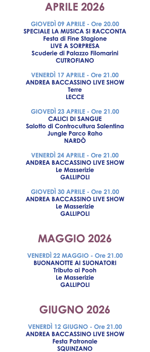 APRILE 2026 GIOVEDÌ 09 APRILE - Ore 20.00 SPECIALE LA MUSICA SI RACCONTA Festa di Fine Stagione LIVE A SORPRESA Scuderie di Palazzo Filomarini CUTROFIANO VENERDÌ 17 APRILE - Ore 21.00 ANDREA BACCASSINO LIVE SHOW Terre LECCE GIOVEDÌ 23 APRILE - Ore 21.00 CALICI DI SANGUE Salotto di Controcultura Salentina Jungle Parco Raho NARDÒ VENERDÌ 24 APRILE - Ore 21.00 ANDREA BACCASSINO LIVE SHOW Le Masserizie GALLIPOLI GIOVEDÌ 30 APRILE - Ore 21.00 ANDREA BACCASSINO LIVE SHOW Le Masserizie GALLIPOLI MAGGIO 2026 VENERDÌ 22 MAGGIO - Ore 21.00 BUONANOTTE AI SUONATORI Tributo ai Pooh Le Masserizie GALLIPOLI GIUGNO 2026 VENERDÌ 12 GIUGNO - Ore 21.00 ANDREA BACCASSINO LIVE SHOW Festa Patronale SQUINZANO