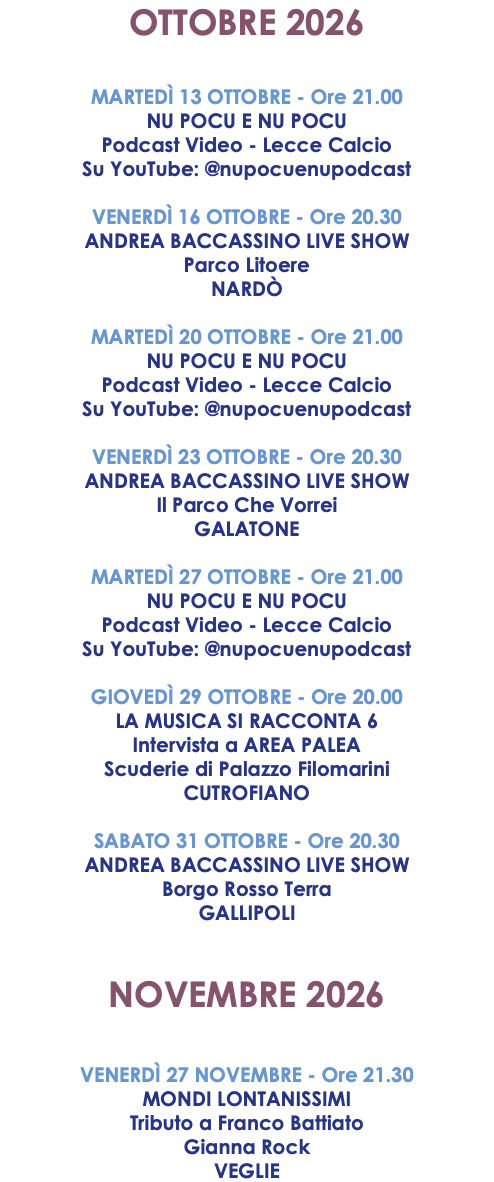 OTTOBRE 2026 MARTEDÌ 13 OTTOBRE - Ore 21.00 NU POCU E NU POCU Podcast Video - Lecce Calcio Su YouTube: @nupocuenupodcast VENERDÌ 16 OTTOBRE - Ore 20.30 ANDREA BACCASSINO LIVE SHOW Parco Litoere NARDÒ MARTEDÌ 20 OTTOBRE - Ore 21.00 NU POCU E NU POCU Podcast Video - Lecce Calcio Su YouTube: @nupocuenupodcast VENERDÌ 23 OTTOBRE - Ore 20.30 ANDREA BACCASSINO LIVE SHOW Il Parco Che Vorrei GALATONE MARTEDÌ 27 OTTOBRE - Ore 21.00 NU POCU E NU POCU Podcast Video - Lecce Calcio Su YouTube: @nupocuenupodcast GIOVEDÌ 29 OTTOBRE - Ore 20.00 LA MUSICA SI RACCONTA 6 Intervista a AREA PALEA Scuderie di Palazzo Filomarini CUTROFIANO SABATO 31 OTTOBRE - Ore 20.30 ANDREA BACCASSINO LIVE SHOW Borgo Rosso Terra GALLIPOLI NOVEMBRE 2026 VENERDÌ 27 NOVEMBRE - Ore 21.30 MONDI LONTANISSIMI Tributo a Franco Battiato Gianna Rock VEGLIE