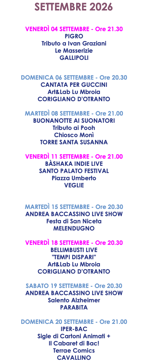 SETTEMBRE 2026 VENERDÌ 04 SETTEMBRE - Ore 21.30 PIGRO Tributo a Ivan Graziani Le Masserizie GALLIPOLI DOMENICA 06 SETTEMBRE - Ore 20.30 CANTATA PER GUCCINI Art&Lab Lu Mbroia CORIGLIANO D'OTRANTO MARTEDÌ 08 SETTEMBRE - Ore 21.00 BUONANOTTE AI SUONATORI Tributo ai Pooh Chiosco Monì TORRE SANTA SUSANNA VENERDÌ 11 SETTEMBRE - Ore 21.00 BÀSHAKA INDIE LIVE SANTO PALATO FESTIVAL Piazza Umberto VEGLIE MARTEDÌ 15 SETTEMBRE - Ore 20.30 ANDREA BACCASSINO LIVE SHOW Festa di San Niceta MELENDUGNO VENERDÌ 18 SETTEMBRE - Ore 20.30 BELLIMBUSTI LIVE "TEMPI DISPARI" Art&Lab Lu Mbroia CORIGLIANO D'OTRANTO SABATO 19 SETTEMBRE - Ore 20.30 ANDREA BACCASSINO LIVE SHOW Salento Alzheimer PARABITA DOMENICA 20 SETTEMBRE - Ore 21.00 IPER-BAC Sigle di Cartoni Animati + Il Cabaret di Bac! Terrae Comics CAVALLINO