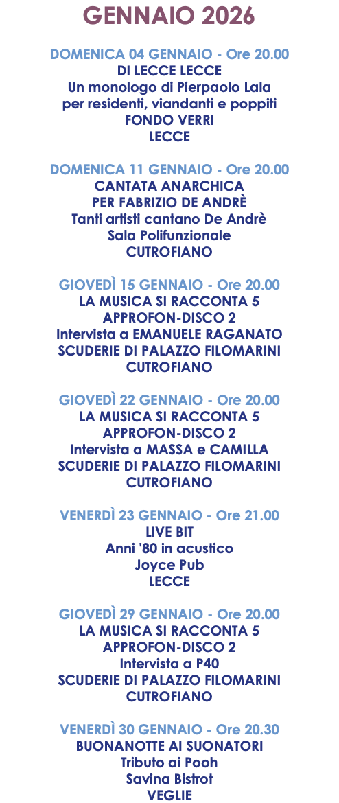 GENNAIO 2026 DOMENICA 04 GENNAIO - Ore 20.00 DI LECCE LECCE Un monologo di Pierpaolo Lala per residenti, viandanti e poppiti FONDO VERRI LECCE DOMENICA 11 GENNAIO - Ore 20.00 CANTATA ANARCHICA PER FABRIZIO DE ANDRÈ Tanti artisti cantano De Andrè Sala Polifunzionale CUTROFIANO GIOVEDÌ 15 GENNAIO - Ore 20.00 LA MUSICA SI RACCONTA 5 APPROFON-DISCO 2 Intervista a EMANUELE RAGANATO SCUDERIE DI PALAZZO FILOMARINI CUTROFIANO GIOVEDÌ 22 GENNAIO - Ore 20.00 LA MUSICA SI RACCONTA 5 APPROFON-DISCO 2 Intervista a MASSA e CAMILLA SCUDERIE DI PALAZZO FILOMARINI CUTROFIANO VENERDÌ 23 GENNAIO - Ore 21.00 LIVE BIT Anni '80 in acustico Joyce Pub LECCE GIOVEDÌ 29 GENNAIO - Ore 20.00 LA MUSICA SI RACCONTA 5 APPROFON-DISCO 2 Intervista a P40 SCUDERIE DI PALAZZO FILOMARINI CUTROFIANO VENERDÌ 30 GENNAIO - Ore 20.30 BUONANOTTE AI SUONATORI Tributo ai Pooh Savina Bistrot VEGLIE