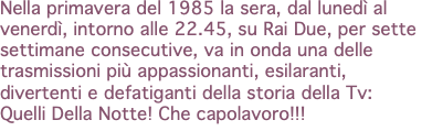 Nella primavera del 1985 la sera, dal lunedì al venerdì, intorno alle 22.45, su Rai Due, per sette settimane consecutive, va in onda una delle trasmissioni più appassionanti, esilaranti, divertenti e defatiganti della storia della Tv: Quelli Della Notte! Che capolavoro!!!